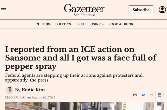 Eddie Kim, a reporter for the Gazetteer San Francisco, wrote about his experience being assaulted and sprayed with a chemical irritant while covering an immigration protest outside a courthouse in San Francisco’s Financial District on Aug. 20, 2025.